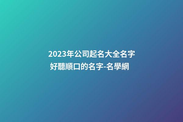 2023年公司起名大全名字 好聽順口的名字-名學網